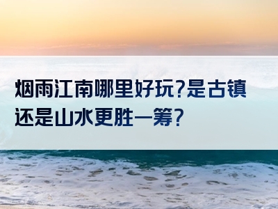 烟雨江南哪里好玩？是古镇还是山水更胜一筹？