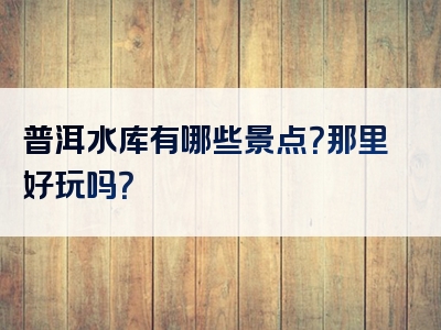 普洱水库有哪些景点？那里好玩吗？