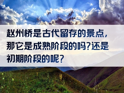 赵州桥是古代留存的景点，那它是成熟阶段的吗？还是初期阶段的呢？
