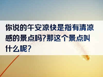 你说的午安凉快是指有清凉感的景点吗？那这个景点叫什么呢？