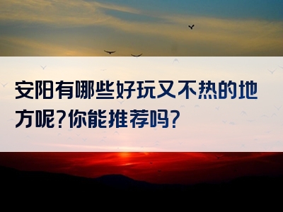 安阳有哪些好玩又不热的地方呢？你能推荐吗？