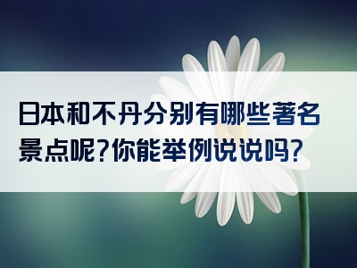 日本和不丹分别有哪些著名景点呢？你能举例说说吗？