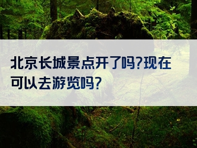北京长城景点开了吗？现在可以去游览吗？