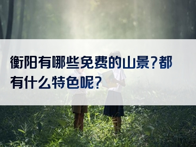衡阳有哪些免费的山景？都有什么特色呢？