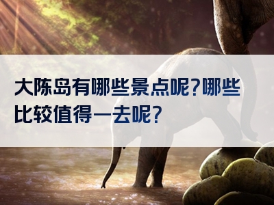 大陈岛有哪些景点呢？哪些比较值得一去呢？