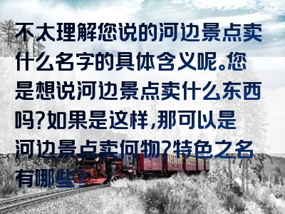 不太理解您说的河边景点卖什么名字的具体含义呢。您是想说河边景点卖什么东西吗？如果是这样，那可以是河边景点卖何物？特色之名有哪些？