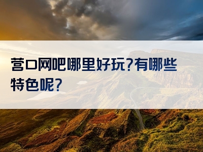 营口网吧哪里好玩？有哪些特色呢？