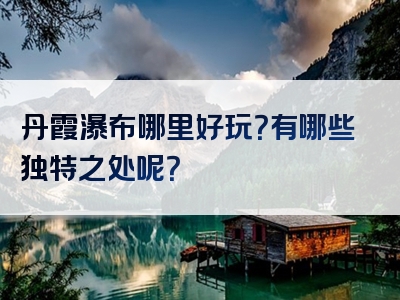 丹霞瀑布哪里好玩？有哪些独特之处呢？