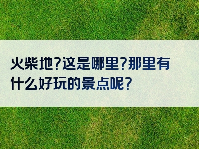 火柴地？这是哪里？那里有什么好玩的景点呢？