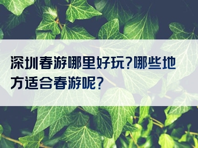 深圳春游哪里好玩？哪些地方适合春游呢？