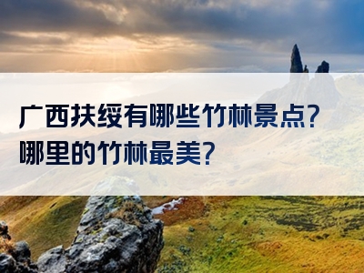 广西扶绥有哪些竹林景点？哪里的竹林最美？