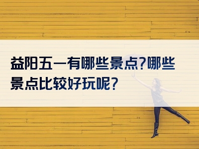 益阳五一有哪些景点？哪些景点比较好玩呢？