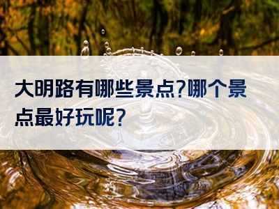 大明路有哪些景点？哪个景点最好玩呢？