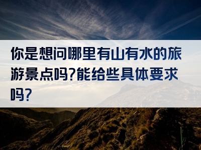 你是想问哪里有山有水的旅游景点吗？能给些具体要求吗？