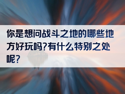 你是想问战斗之地的哪些地方好玩吗？有什么特别之处呢？