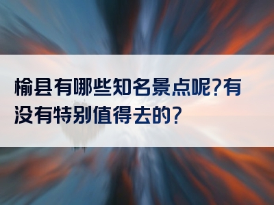 榆县有哪些知名景点呢？有没有特别值得去的？