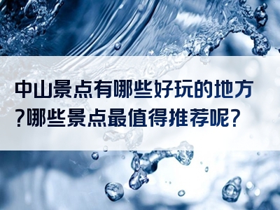 中山景点有哪些好玩的地方？哪些景点最值得推荐呢？