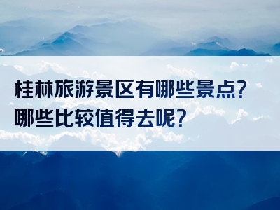 桂林旅游景区有哪些景点？哪些比较值得去呢？