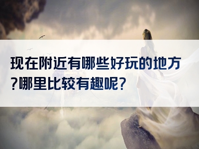 现在附近有哪些好玩的地方？哪里比较有趣呢？