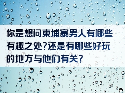 你是想问柬埔寨男人有哪些有趣之处？还是有哪些好玩的地方与他们有关？