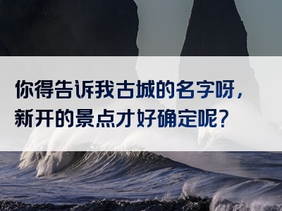 你得告诉我古城的名字呀，新开的景点才好确定呢？