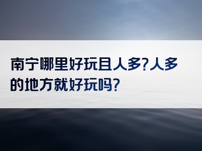 南宁哪里好玩且人多？人多的地方就好玩吗？