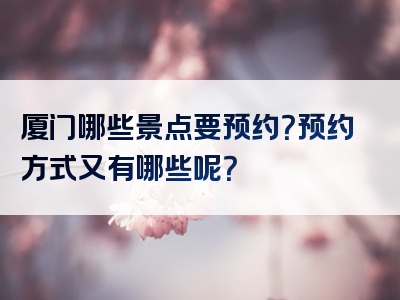厦门哪些景点要预约？预约方式又有哪些呢？