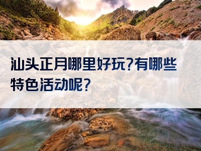 汕头正月哪里好玩？有哪些特色活动呢？