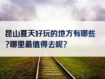 昆山夏天好玩的地方有哪些？哪里最值得去呢？