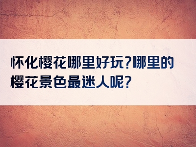 怀化樱花哪里好玩？哪里的樱花景色最迷人呢？