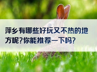 萍乡有哪些好玩又不热的地方呢？你能推荐一下吗？