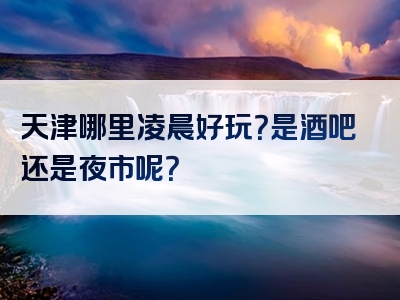 天津哪里凌晨好玩？是酒吧还是夜市呢？