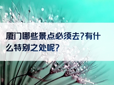 厦门哪些景点必须去？有什么特别之处呢？