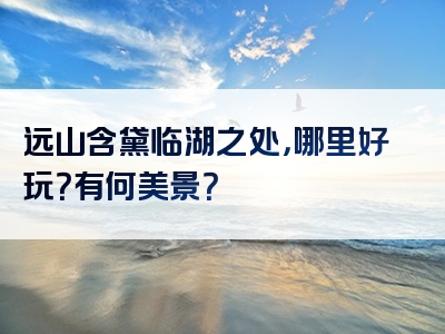 远山含黛临湖之处，哪里好玩？有何美景？