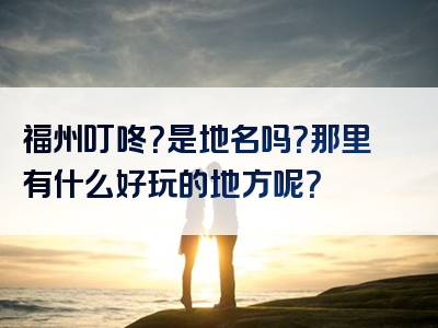 福州叮咚？是地名吗？那里有什么好玩的地方呢？