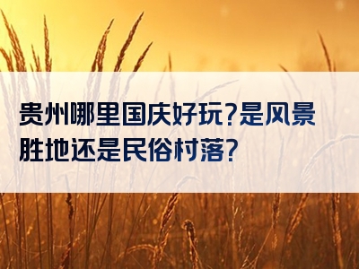 贵州哪里国庆好玩？是风景胜地还是民俗村落？