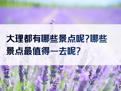 大理都有哪些景点呢？哪些景点最值得一去呢？