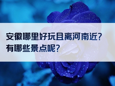 安徽哪里好玩且离河南近？有哪些景点呢？