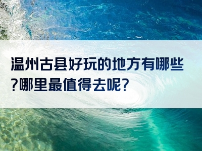 温州古县好玩的地方有哪些？哪里最值得去呢？