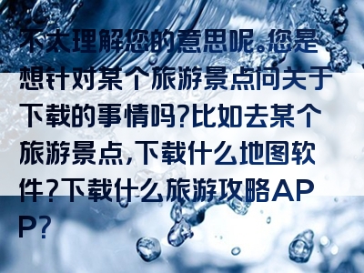 不太理解您的意思呢。您是想针对某个旅游景点问关于下载的事情吗？比如去某个旅游景点，下载什么地图软件？下载什么旅游攻略APP？
