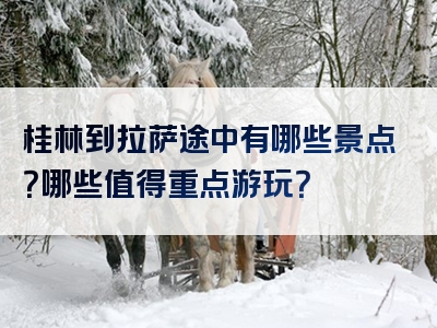 桂林到拉萨途中有哪些景点？哪些值得重点游玩？