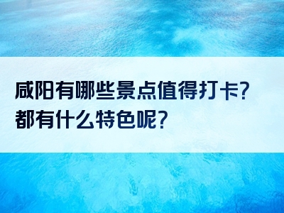 咸阳有哪些景点值得打卡？都有什么特色呢？