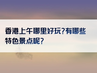 香港上午哪里好玩？有哪些特色景点呢？