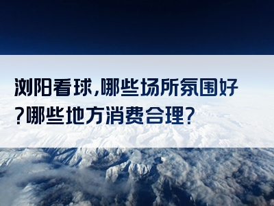 浏阳看球，哪些场所氛围好？哪些地方消费合理？