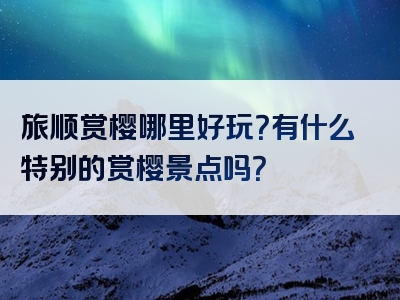 旅顺赏樱哪里好玩？有什么特别的赏樱景点吗？