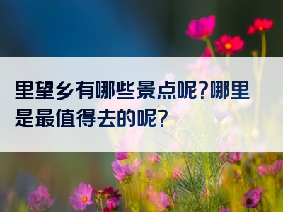 里望乡有哪些景点呢？哪里是最值得去的呢？