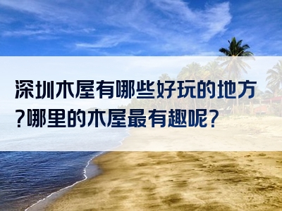 深圳木屋有哪些好玩的地方？哪里的木屋最有趣呢？