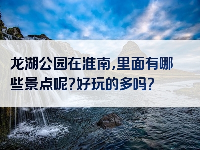 龙湖公园在淮南，里面有哪些景点呢？好玩的多吗？