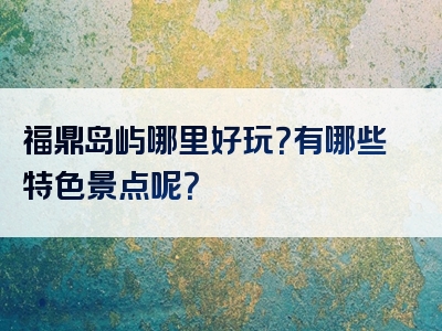 福鼎岛屿哪里好玩？有哪些特色景点呢？