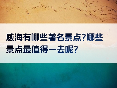 威海有哪些著名景点？哪些景点最值得一去呢？